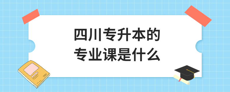 四川專(zhuān)升本的專(zhuān)業(yè)課是什么