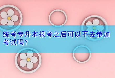 統(tǒng)考專升本報(bào)考之后可以不去參加考試嗎？