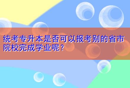 統(tǒng)考專升本是否可以報(bào)考別的省市院校完成學(xué)業(yè)呢？