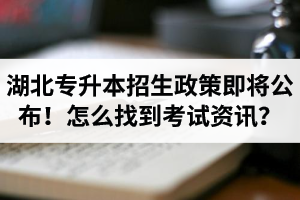 湖北省普通專升本招生政策即將公布！怎么找到最新考試資訊？