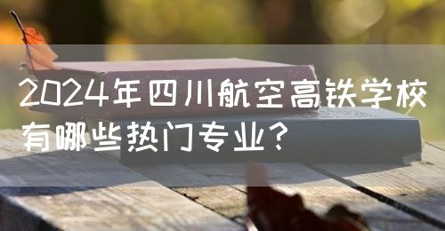 2024年四川航空高鐵學校有哪些熱門專業(yè)？(圖1)