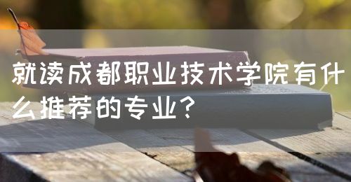 就讀成都職業(yè)技術學院有什么推薦的專業(yè)？(圖1)