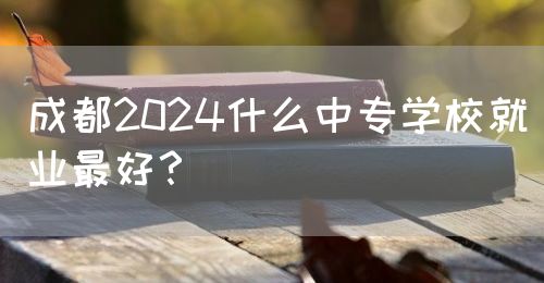 成都2024什么中專學(xué)校就業(yè)最好？(圖1)