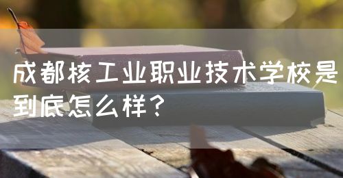 成都核工業(yè)職業(yè)技術學校是到底怎么樣？(圖1)