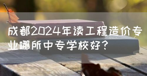 成都2024年讀工程造價專業(yè)哪所中專學校好？(圖1)