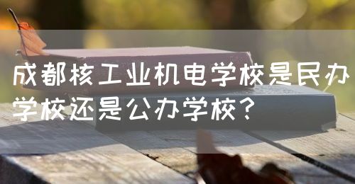 成都核工業(yè)機(jī)電學(xué)校是民辦學(xué)校還是公辦學(xué)校？(圖1)