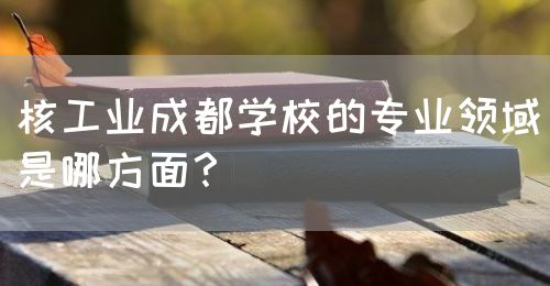 核工業(yè)成都學(xué)校的專業(yè)領(lǐng)域是哪方面？(圖1)