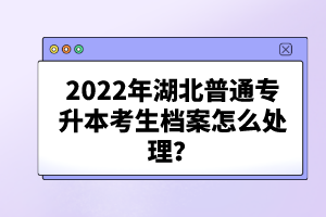 2022年湖北普通專升本考生檔案怎么處理？