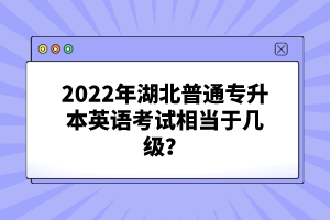 2022年湖北普通專升本英語考試相當(dāng)于幾級(jí)？