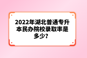 2022年湖北普通專升本民辦院校錄取率是多少？