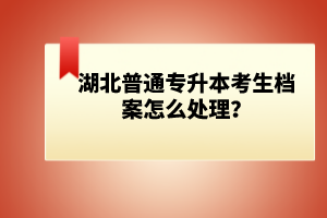 湖北普通專(zhuān)升本考生檔案怎么處理？