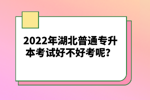 2022年湖北普通專(zhuān)升本考試好不好考呢？