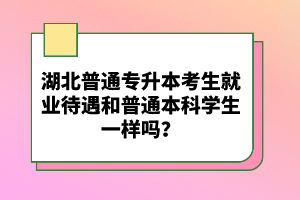 湖北普通專升本考生就業(yè)待遇和普通本科學(xué)生一樣嗎？