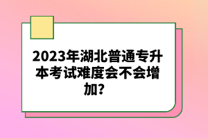 2023年湖北普通專升本考試難度會不會增加？