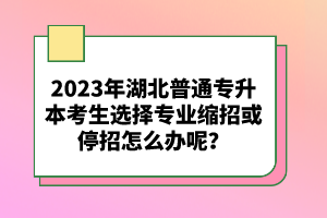 2023年湖北普通專升本考生選擇專業(yè)縮招或停招怎么辦呢？