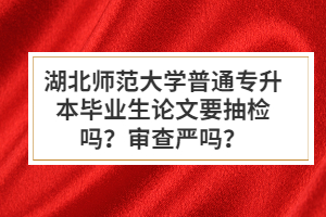 湖北師范大學(xué)普通專(zhuān)升本畢業(yè)生論文要抽檢嗎？審查嚴(yán)嗎？