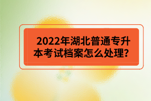 2022年湖北普通專(zhuān)升本考試檔案怎么處理？