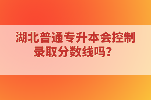 湖北普通專升本會(huì)控制錄取分?jǐn)?shù)線嗎？