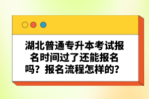 湖北普通專升本考試報名時間過了還能報名嗎？報名流程怎樣的？