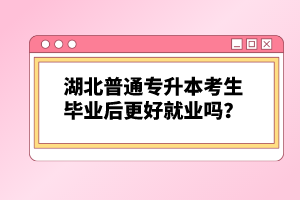 湖北普通專升本考生畢業(yè)后更好就業(yè)嗎？