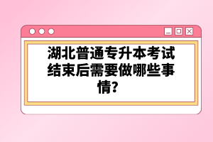 湖北普通專升本考試結(jié)束后需要做哪些事情？