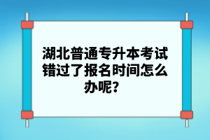 湖北普通專升本考試錯(cuò)過(guò)了報(bào)名時(shí)間怎么辦呢？