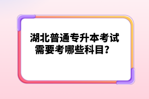 湖北普通專升本考試需要考哪些科目？