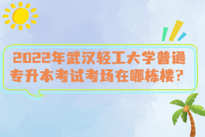 2022年武漢輕工大學(xué)普通專升本考試考場在哪棟樓？