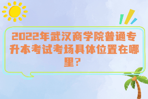  2022年武漢商學(xué)院普通專升本考試考場(chǎng)具體位置在哪里？