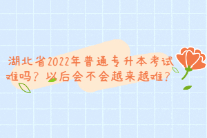 湖北省2022年普通專升本考試難嗎？以后會(huì)不會(huì)越來越難？