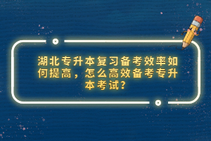 湖北專升本復(fù)習(xí)備考效率如何提高，怎么高效備考專升本考試？