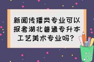 新聞傳播類專業(yè)可以報考湖北普通專升本工藝美術(shù)專業(yè)嗎？