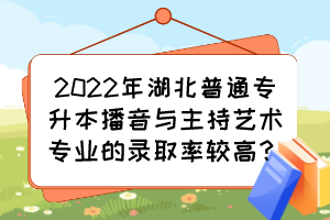 2022年湖北普通專升本播音與主持藝術專業(yè)的錄取率較高？