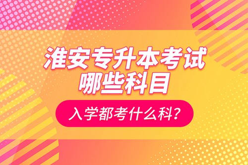 淮安專升本考試哪些科目？入學(xué)都考什么科？