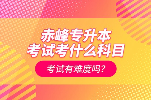 赤峰專升本考試考什么科目？考試有難度嗎？