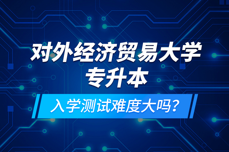 對外經(jīng)濟貿(mào)易大學(xué)專升本入學(xué)測試難度大嗎？