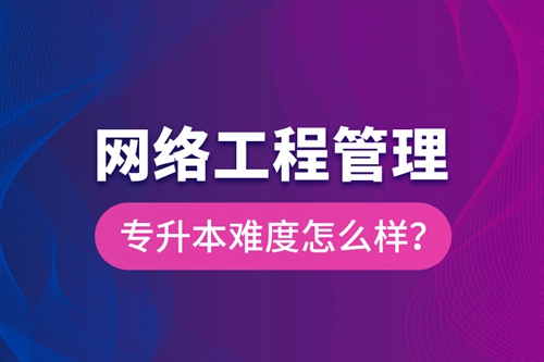 網(wǎng)絡(luò)工程管理專升本難度怎么樣？