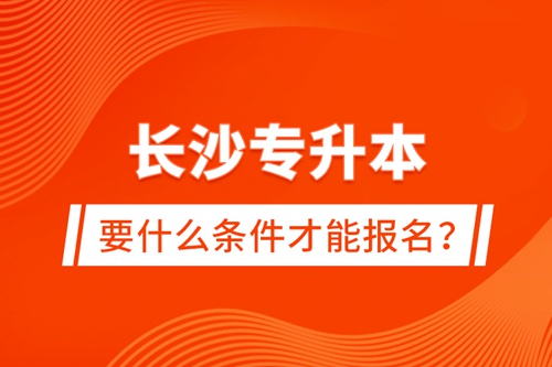 長沙專升本要什么條件才能報名？