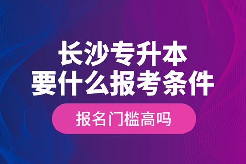 長(zhǎng)沙專升本要什么報(bào)考條件？報(bào)名門檻高嗎？