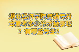 湖北經(jīng)濟學(xué)院普通專升本要考多少分才被錄取？有哪些專業(yè)？