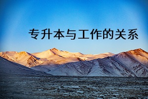 專升本與工作的關(guān)系 專升本與工作的關(guān)系